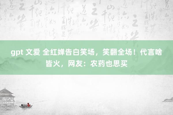 gpt 文爱 全红婵告白笑场，笑翻全场！代言啥皆火，网友：农药也思买