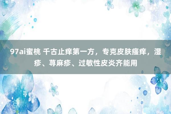 97ai蜜桃 千古止痒第一方，专克皮肤瘙痒，湿疹、荨麻疹、过敏性皮炎齐能用