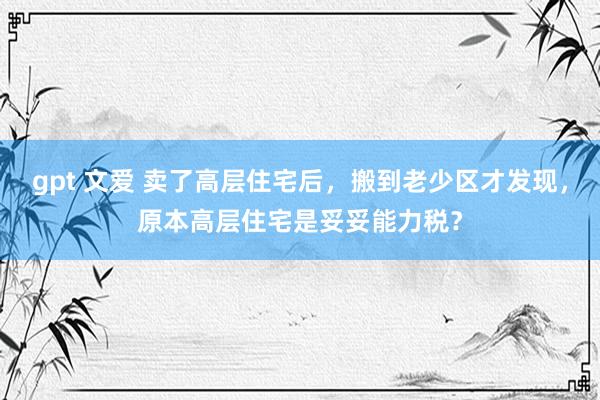 gpt 文爱 卖了高层住宅后，搬到老少区才发现，原本高层住宅是妥妥能力税？