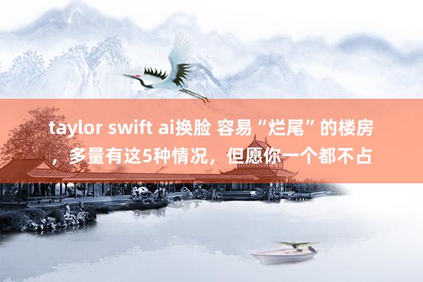 taylor swift ai换脸 容易“烂尾”的楼房，多量有这5种情况，但愿你一个都不占