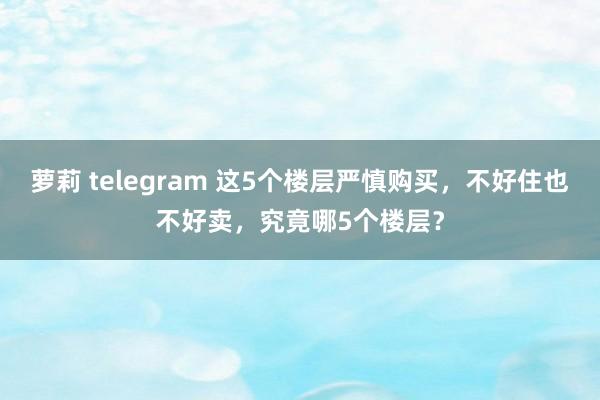 萝莉 telegram 这5个楼层严慎购买，不好住也不好卖，究竟哪5个楼层？