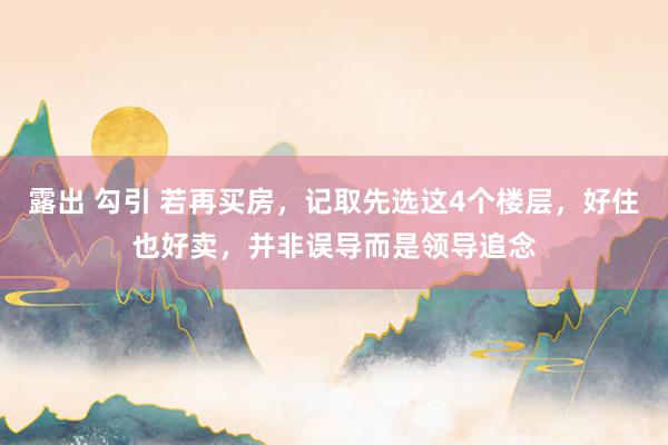 露出 勾引 若再买房，记取先选这4个楼层，好住也好卖，并非误导而是领导追念