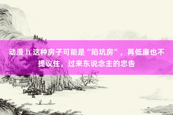 动漫 h 这种房子可能是“陷坑房”，再低廉也不提议住，过来东说念主的忠告