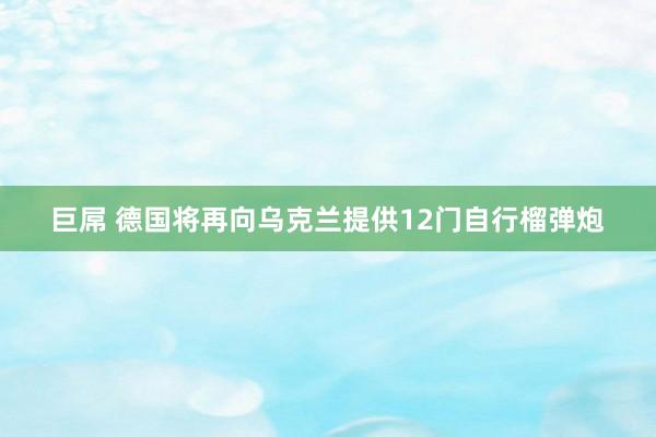 巨屌 德国将再向乌克兰提供12门自行榴弹炮