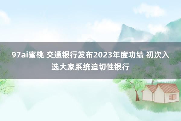 97ai蜜桃 交通银行发布2023年度功绩 初次入选大家系统迫切性银行