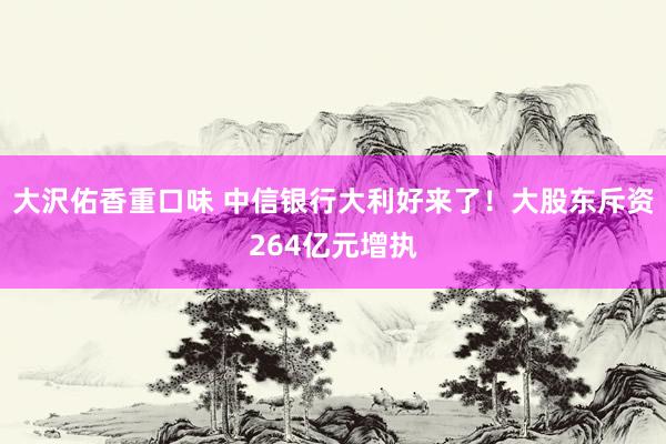 大沢佑香重口味 中信银行大利好来了！大股东斥资264亿元增执