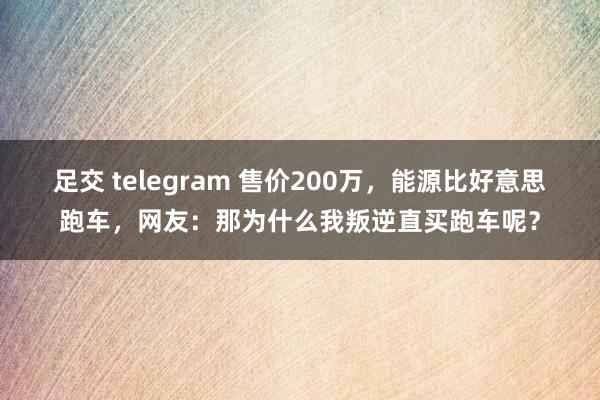 足交 telegram 售价200万，能源比好意思跑车，网友：那为什么我叛逆直买跑车呢？