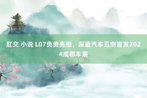 肛交 小说 L07负责亮相，深蓝汽车五剑皆发2024成都车展