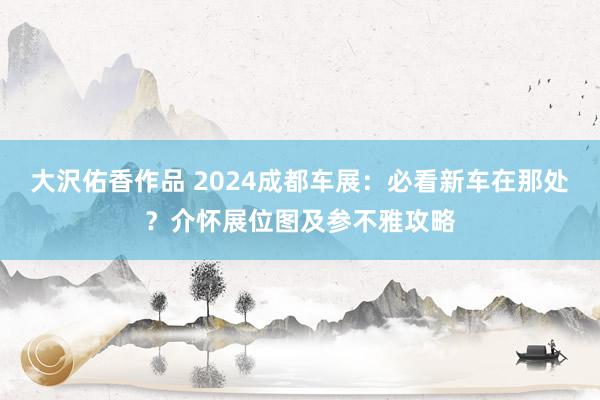 大沢佑香作品 2024成都车展：必看新车在那处？介怀展位图及参不雅攻略