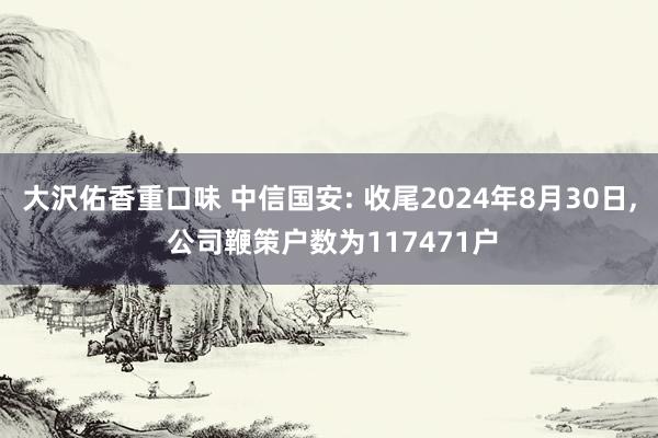 大沢佑香重口味 中信国安: 收尾2024年8月30日， 公司鞭策户数为117471户