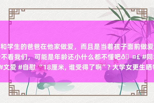 和学生的爸爸在他家做爱，而且是当着孩子面前做爱，太刺激了，孩子完全不看我们，可能是年龄还小什么都不懂吧🤣 #同城 #文爱 #自慰 “18厘米， 谁受得了啊”? 大学女更生晒物品， 隔着屏幕都感到无助