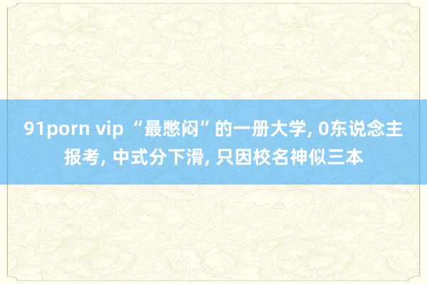 91porn vip “最憋闷”的一册大学， 0东说念主报考， 中式分下滑， 只因校名神似三本