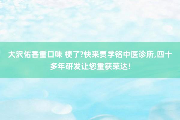 大沢佑香重口味 梗了?快来贾学铭中医诊所，四十多年研发让您重获荣达!