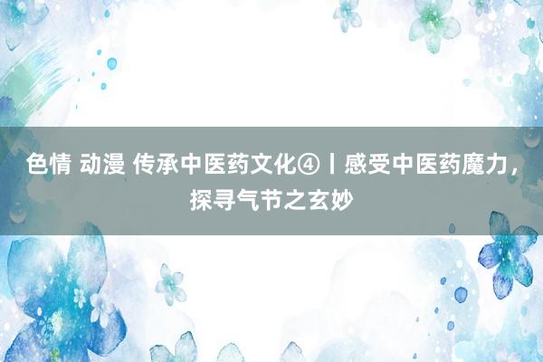 色情 动漫 传承中医药文化④丨感受中医药魔力，探寻气节之玄妙