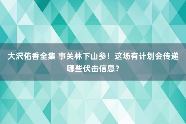 大沢佑香全集 事关林下山参！这场有计划会传递哪些伏击信息？