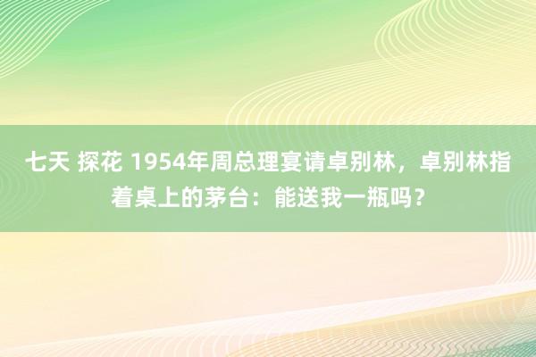 七天 探花 1954年周总理宴请卓别林，卓别林指着桌上的茅台：能送我一瓶吗？