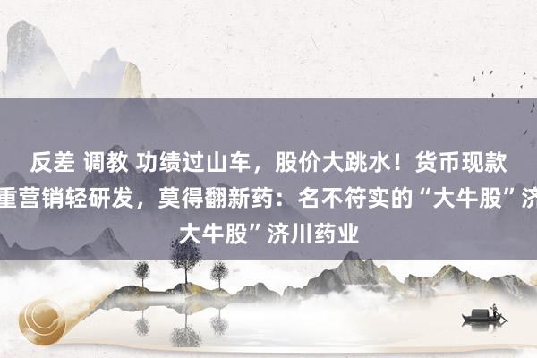 反差 调教 功绩过山车，股价大跳水！货币现款存疑，重营销轻研发，莫得翻新药：名不符实的“大牛股”济川药业