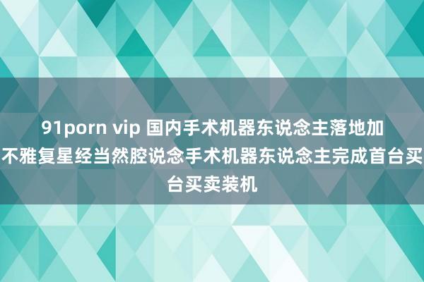 91porn vip 国内手术机器东说念主落地加快，直不雅复星经当然腔说念手术机器东说念主完成首台买卖装机