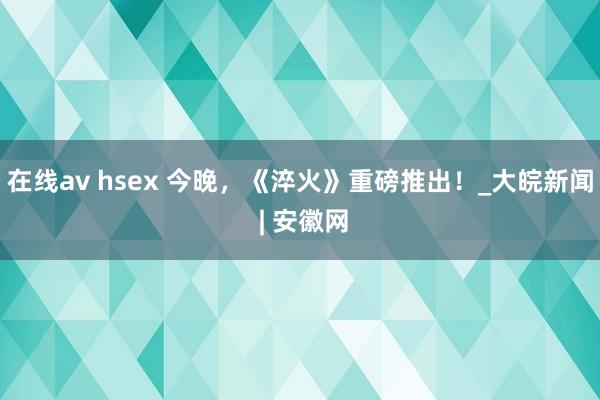 在线av hsex 今晚，《淬火》重磅推出！_大皖新闻 | 安徽网