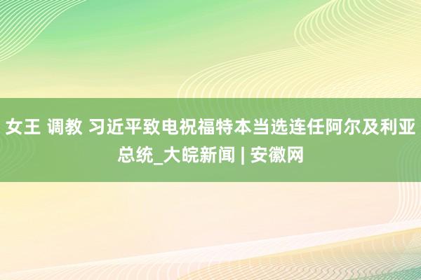 女王 调教 习近平致电祝福特本当选连任阿尔及利亚总统_大皖新闻 | 安徽网