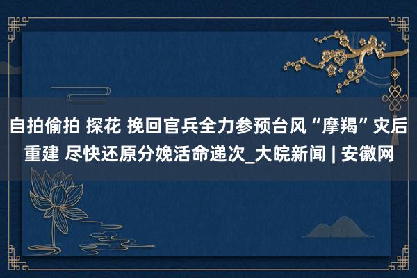 自拍偷拍 探花 挽回官兵全力参预台风“摩羯”灾后重建 尽快还原分娩活命递次_大皖新闻 | 安徽网