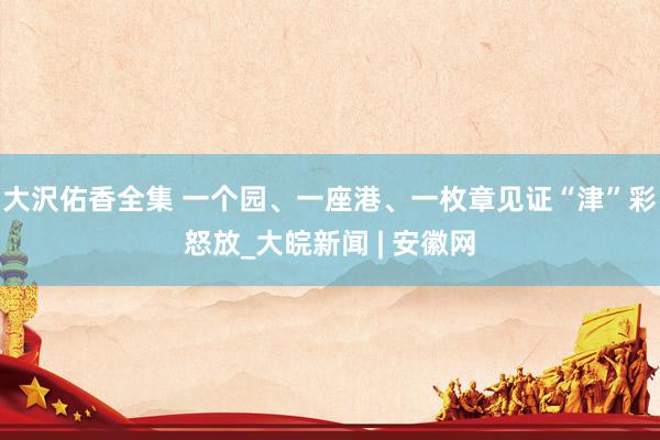 大沢佑香全集 一个园、一座港、一枚章见证“津”彩怒放_大皖新闻 | 安徽网