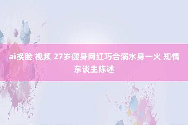 ai换脸 视频 27岁健身网红巧合溺水身一火 知情东谈主陈述