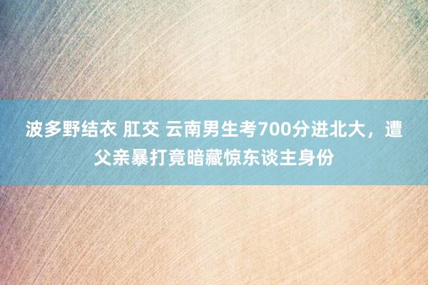 波多野结衣 肛交 云南男生考700分进北大，遭父亲暴打竟暗藏惊东谈主身份