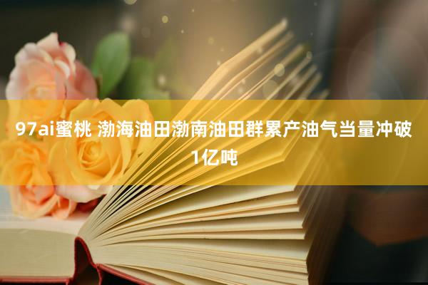 97ai蜜桃 渤海油田渤南油田群累产油气当量冲破1亿吨