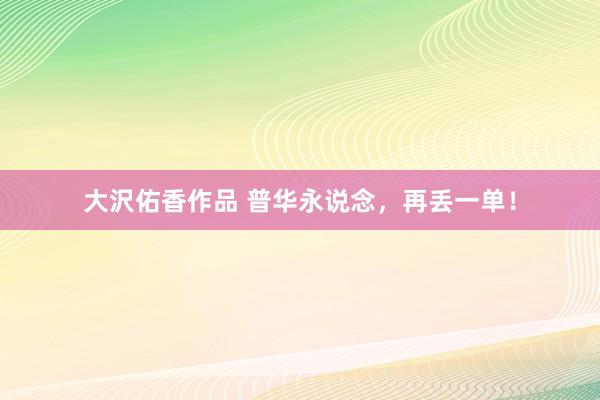 大沢佑香作品 普华永说念，再丢一单！