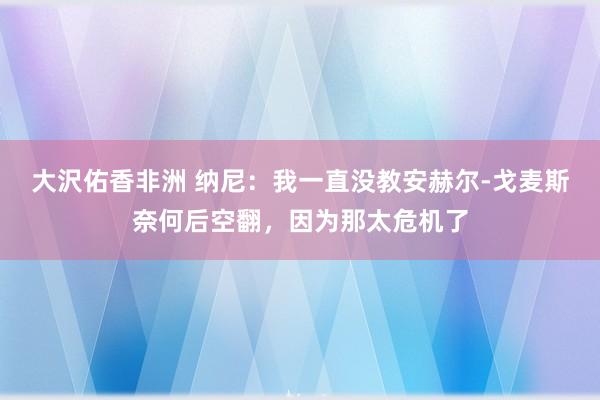 大沢佑香非洲 纳尼：我一直没教安赫尔-戈麦斯奈何后空翻，因为那太危机了