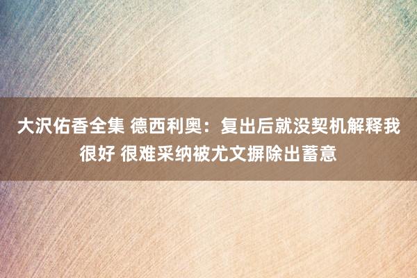 大沢佑香全集 德西利奥：复出后就没契机解释我很好 很难采纳被尤文摒除出蓄意