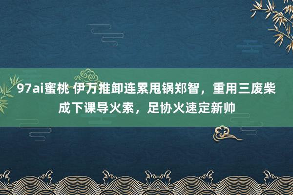 97ai蜜桃 伊万推卸连累甩锅郑智，重用三废柴成下课导火索，足协火速定新帅