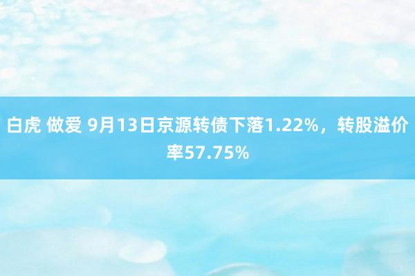 白虎 做爱 9月13日京源转债下落1.22%，转股溢价率57.75%