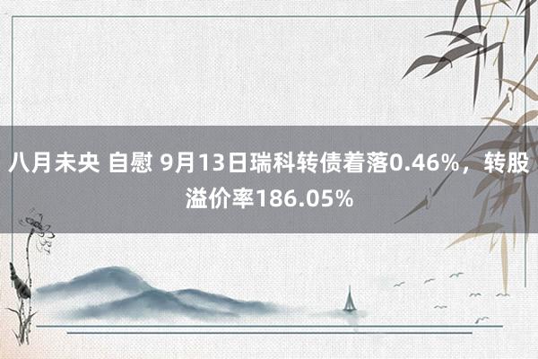 八月未央 自慰 9月13日瑞科转债着落0.46%，转股溢价率186.05%