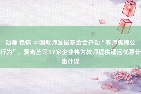 动漫 色情 中国教师发展基金会开动“尊师惠师公益行为”，爱奇艺等17家企业将为教师提供遥远优惠计谋