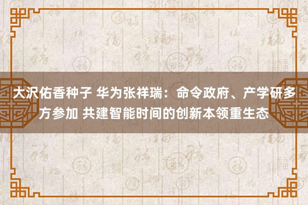 大沢佑香种子 华为张祥瑞：命令政府、产学研多方参加 共建智能时间的创新本领重生态