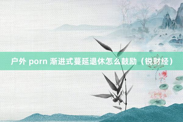 户外 porn 渐进式蔓延退休怎么鼓励（锐财经）