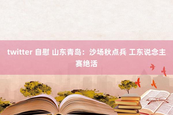 twitter 自慰 山东青岛：沙场秋点兵 工东说念主赛绝活