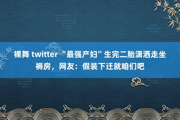 裸舞 twitter “最强产妇”生完二胎潇洒走坐褥房，网友：假装下迁就咱们吧