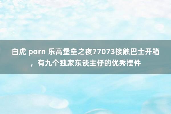 白虎 porn 乐高堡垒之夜77073接触巴士开箱，有九个独家东谈主仔的优秀摆件