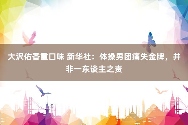 大沢佑香重口味 新华社：体操男团痛失金牌，并非一东谈主之责