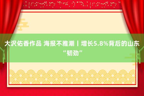 大沢佑香作品 海报不雅潮丨增长5.8%背后的山东“韧劲”