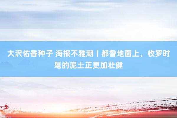 大沢佑香种子 海报不雅潮丨都鲁地面上，收罗时髦的泥土正更加壮健