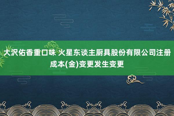 大沢佑香重口味 火星东谈主厨具股份有限公司注册成本(金)变更发生变更