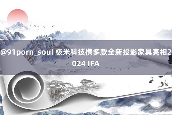 @91porn_soul 极米科技携多款全新投影家具亮相2024 IFA