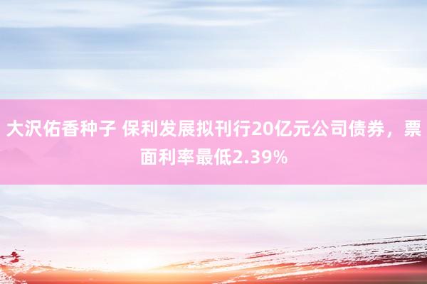 大沢佑香种子 保利发展拟刊行20亿元公司债券，票面利率最低2.39%