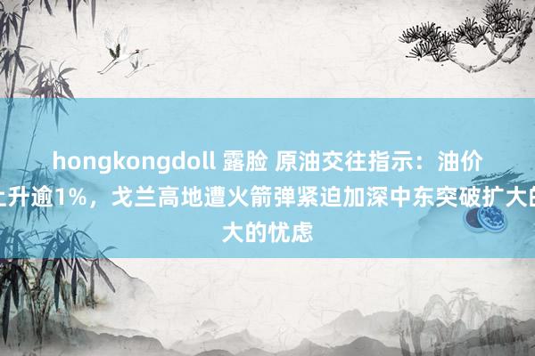 hongkongdoll 露脸 原油交往指示：油价高开上升逾1%，戈兰高地遭火箭弹紧迫加深中东突破扩大的忧虑