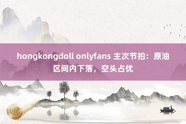 hongkongdoll onlyfans 主次节拍：原油区间内下落，空头占优