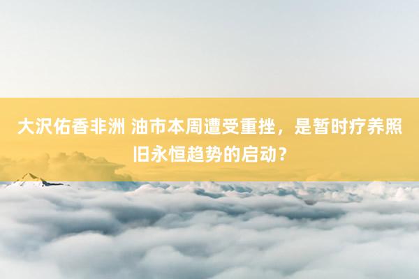 大沢佑香非洲 油市本周遭受重挫，是暂时疗养照旧永恒趋势的启动？